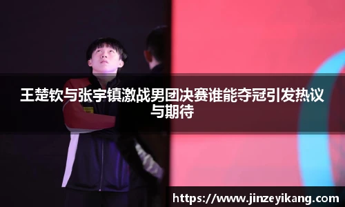 王楚钦与张宇镇激战男团决赛谁能夺冠引发热议与期待